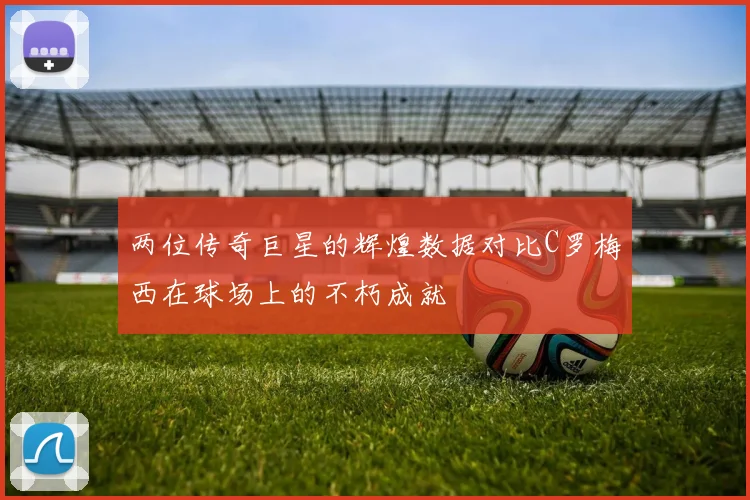 两位传奇巨星的辉煌数据对比C罗梅西在球场上的不朽成就