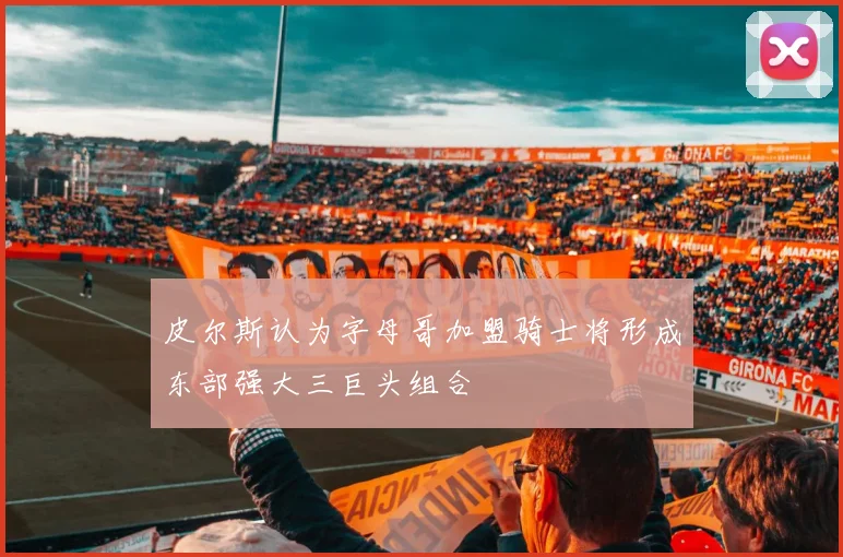 皮尔斯认为字母哥加盟骑士将形成东部强大三巨头组合