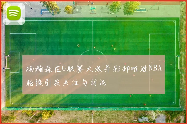 杨瀚森在G联赛大放异彩却难进NBA轮换引发关注与讨论