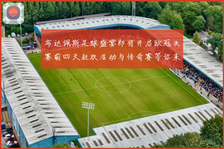 布达佩斯足球盛宴即将开启欧冠决赛前四天狂欢活动与传奇赛等你来参与