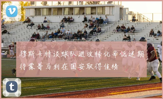 穆斯卡特谈球队进攻转化率低迷期待蒙哥马利在国安取得佳绩