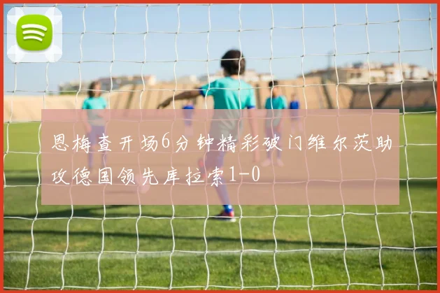 恩梅查开场6分钟精彩破门维尔茨助攻德国领先库拉索1-0