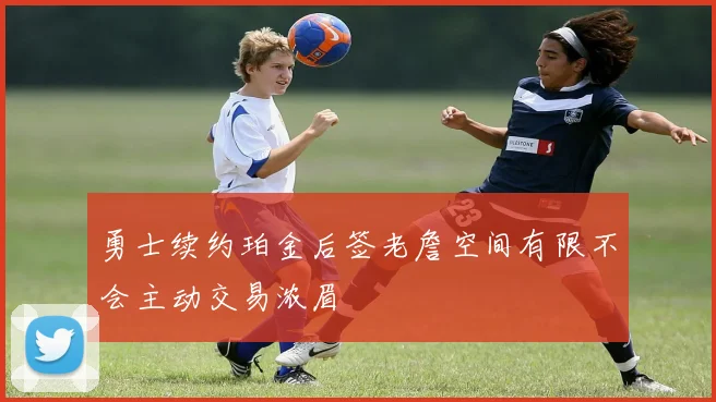 勇士续约珀金后签老詹空间有限不会主动交易浓眉