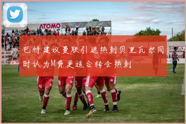 巴特建议曼联引进热刺贝里瓦尔同时认为M费更适合转会热刺