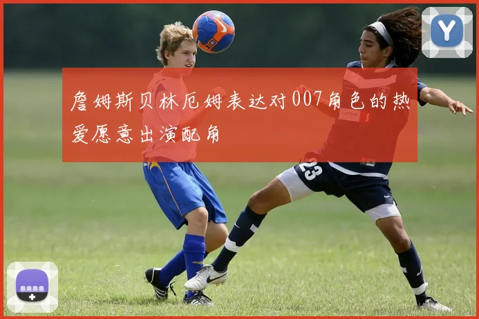 詹姆斯贝林厄姆表达对007角色的热爱愿意出演配角