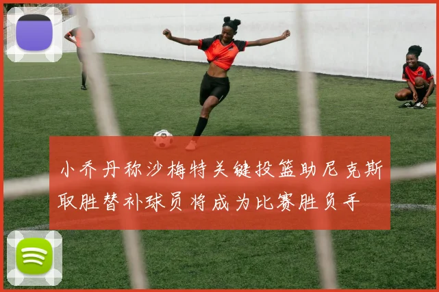 小乔丹称沙梅特关键投篮助尼克斯取胜替补球员将成为比赛胜负手