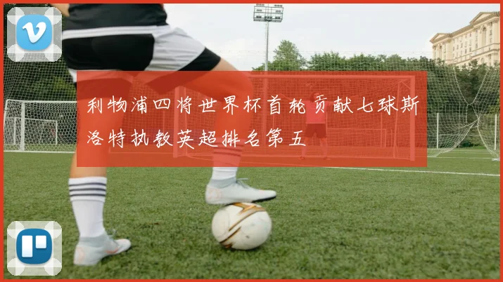 利物浦四将世界杯首轮贡献七球斯洛特执教英超排名第五