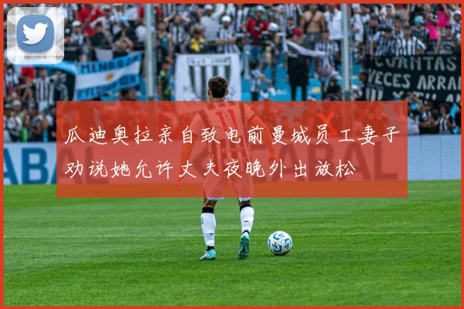 瓜迪奥拉亲自致电前曼城员工妻子劝说她允许丈夫夜晚外出放松