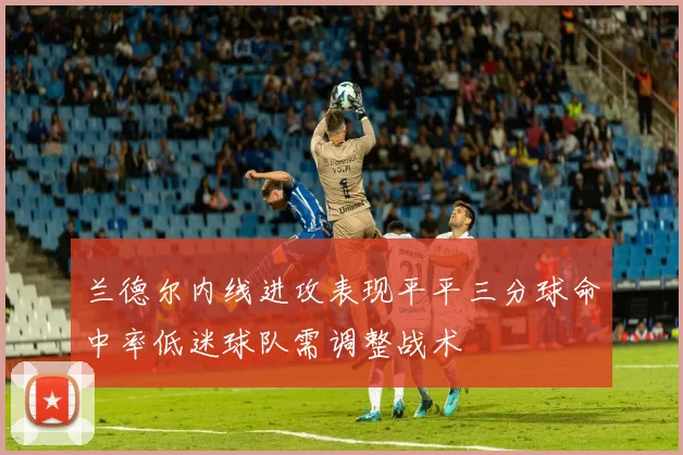 兰德尔内线进攻表现平平三分球命中率低迷球队需调整战术