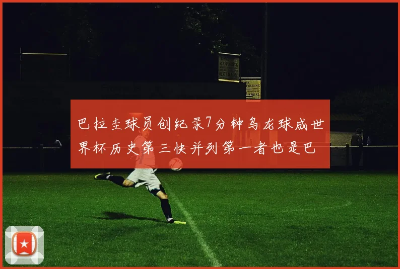 巴拉圭球员创纪录7分钟乌龙球成世界杯历史第三快并列第一者也是巴拉圭人