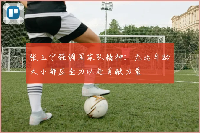 张玉宁强调国家队精神：无论年龄大小都应全力以赴贡献力量