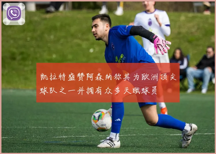 凯拉特盛赞阿森纳称其为欧洲顶尖球队之一并拥有众多天赋球员