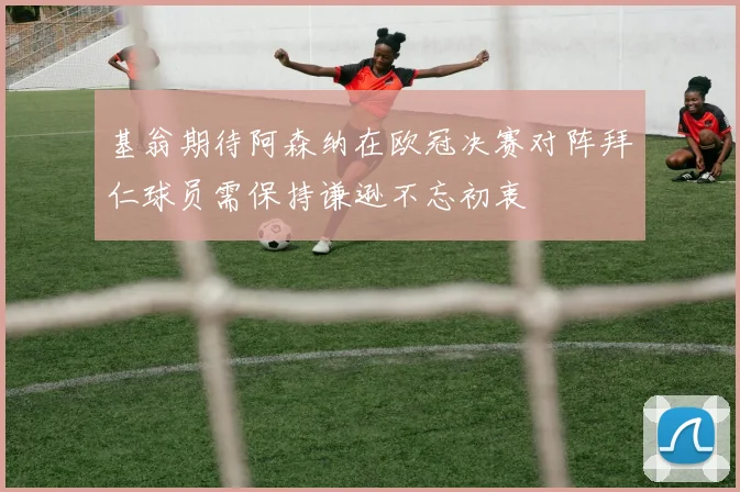 基翁期待阿森纳在欧冠决赛对阵拜仁球员需保持谦逊不忘初衷