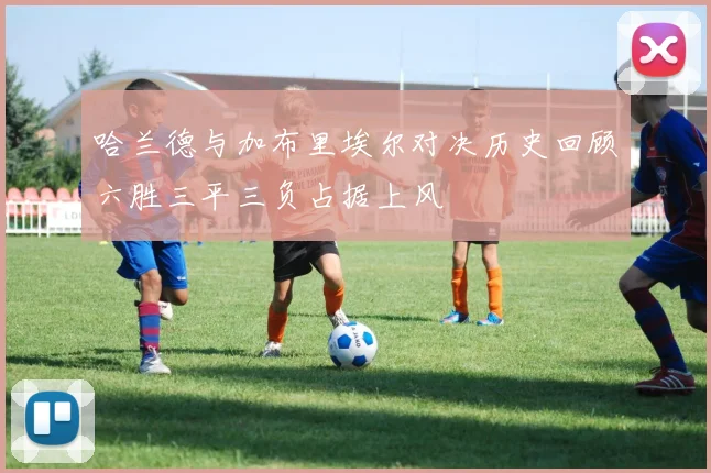 哈兰德与加布里埃尔对决历史回顾六胜三平三负占据上风