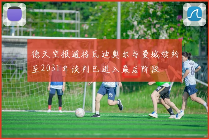 德天空报道格瓦迪奥尔与曼城续约至2031年谈判已进入最后阶段