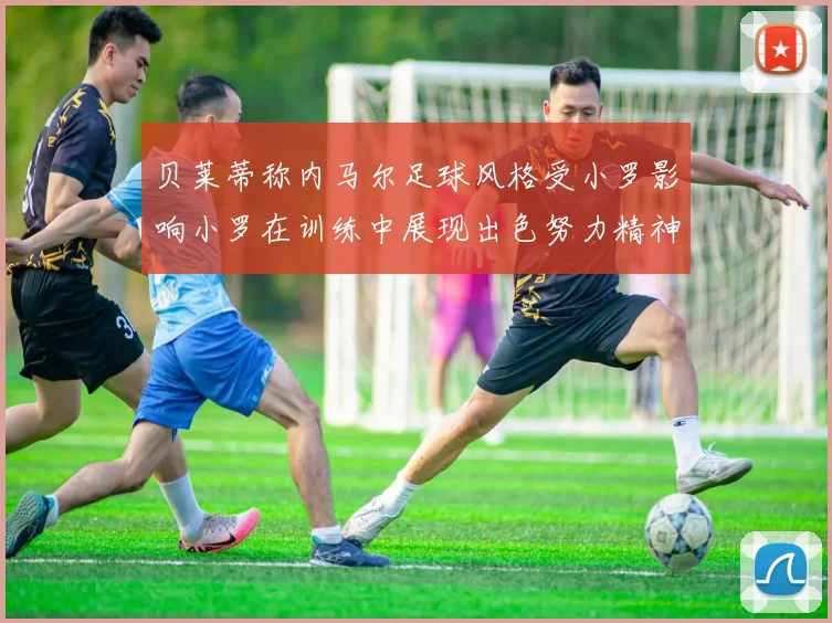 贝莱蒂称内马尔足球风格受小罗影响小罗在训练中展现出色努力精神