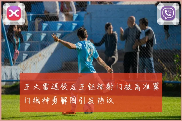 王大雷退役后王钰栋射门被高准翼门线神勇解围引发热议