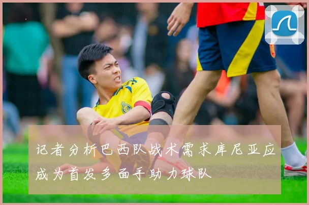 记者分析巴西队战术需求库尼亚应成为首发多面手助力球队