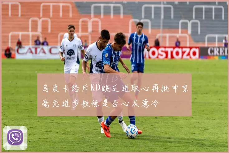 乌度卡怒斥KD缺乏进取心再批申京毫无进步教练是否心灰意冷