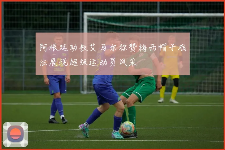 阿根廷助教艾马尔称赞梅西帽子戏法展现超级运动员风采