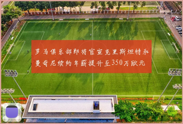 罗马俱乐部即将官宣克里斯坦特和曼奇尼续约年薪提升至350万欧元